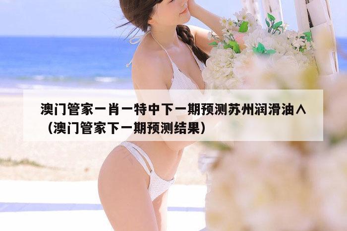 澳门管家一肖一特中下一期预测苏州润滑油∧（澳门管家下一期预测结果）