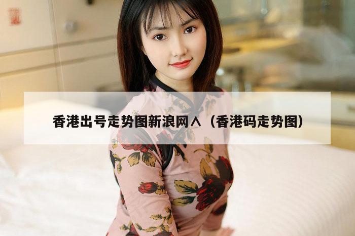 香港出号走势图新浪网∧（香港码走势图）