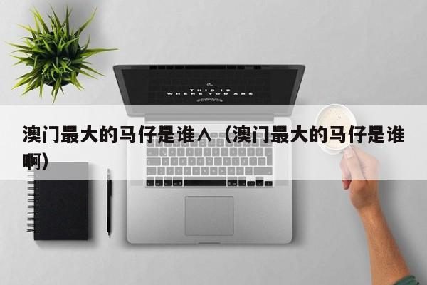 澳门最大的马仔是谁∧（澳门最大的马仔是谁啊）